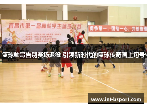 篮球帅哥告别赛场退役 引领新时代的篮球传奇画上句号
