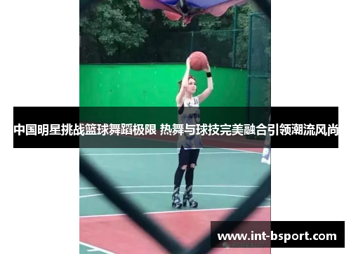 中国明星挑战篮球舞蹈极限 热舞与球技完美融合引领潮流风尚
