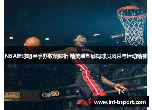 NBA篮球明星手办收藏解析 精美雕塑展现球员风采与运动精神