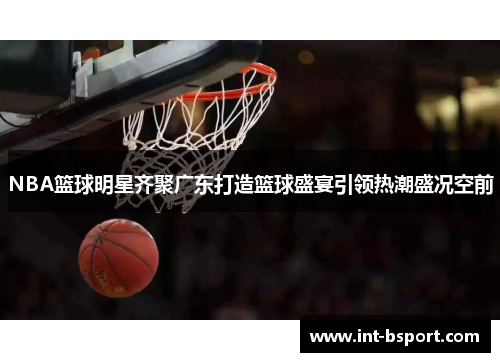 NBA篮球明星齐聚广东打造篮球盛宴引领热潮盛况空前