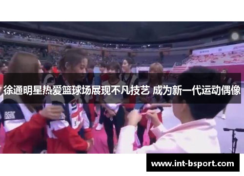 徐通明星热爱篮球场展现不凡技艺 成为新一代运动偶像