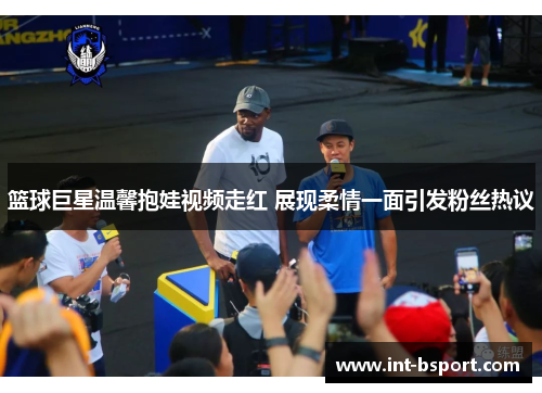 篮球巨星温馨抱娃视频走红 展现柔情一面引发粉丝热议