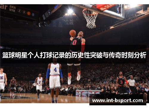 篮球明星个人打球记录的历史性突破与传奇时刻分析