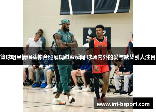 篮球明星情侣头像合照展现甜蜜瞬间 球场内外的爱与默契引人注目